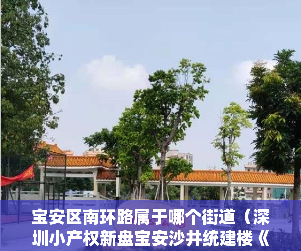 宝安区南环路属于哪个街道（深圳小产权新盘宝安沙井统建楼《北环花园》大型社区 大型停车区 双地铁口  可落深户，通天然气 地铁11号线，地铁18号线上寮学校）